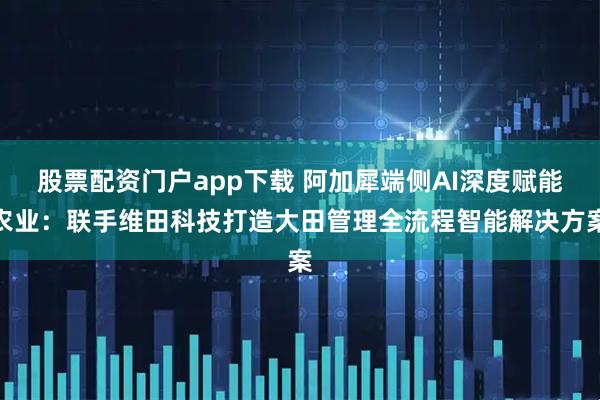 股票配资门户app下载 阿加犀端侧AI深度赋能农业：联手维田科技打造大田管理全流程智能解决方案