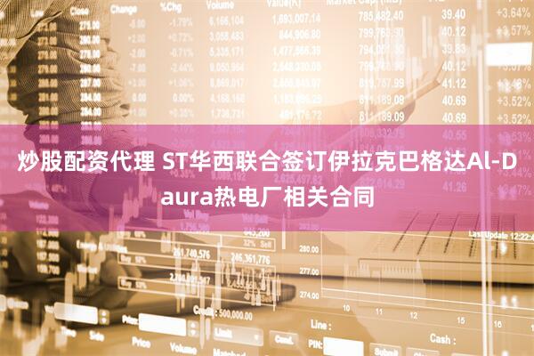 炒股配资代理 ST华西联合签订伊拉克巴格达Al-Daura热电厂相关合同