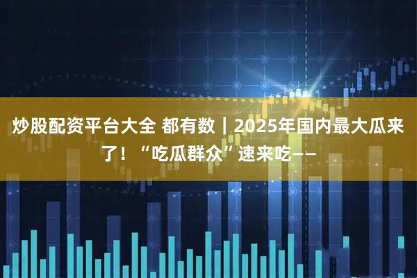 炒股配资平台大全 都有数｜2025年国内最大瓜来了！“吃瓜群众”速来吃——