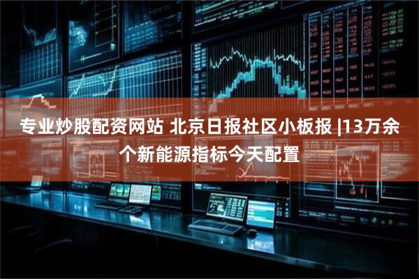 专业炒股配资网站 北京日报社区小板报 |13万余个新能源指标今天配置