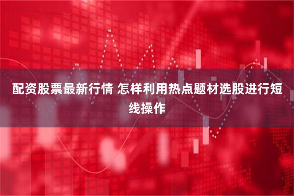 配资股票最新行情 怎样利用热点题材选股进行短线操作