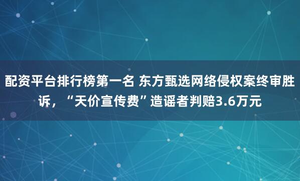 配资平台排行榜第一名 东方甄选网络侵权案终审胜诉，“天价宣传费”造谣者判赔3.6万元
