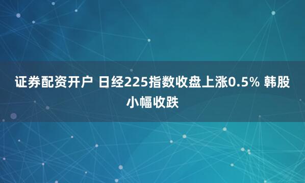 证券配资开户 日经225指数收盘上涨0.5% 韩股小幅收跌