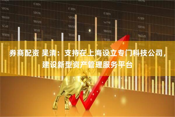 券商配资 吴清：支持在上海设立专门科技公司，建设新型资产管理服务平台