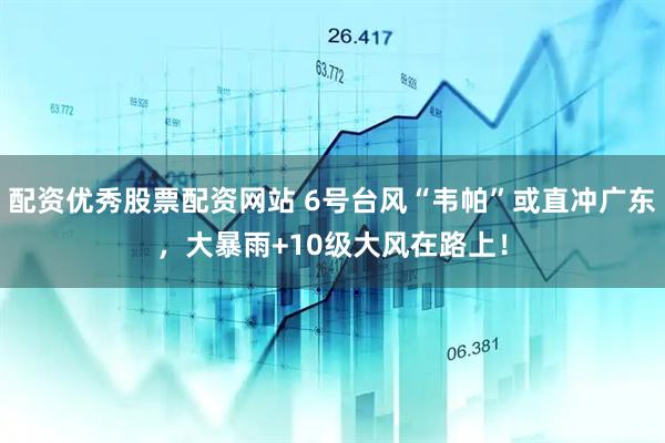 配资优秀股票配资网站 6号台风“韦帕”或直冲广东，大暴雨+10级大风在路上！
