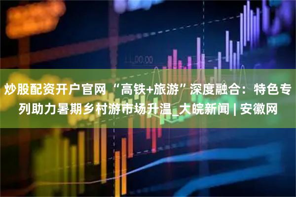 炒股配资开户官网 “高铁+旅游”深度融合：特色专列助力暑期乡村游市场升温_大皖新闻 | 安徽网