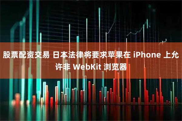 股票配资交易 日本法律将要求苹果在 iPhone 上允许非 WebKit 浏览器