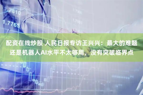配资在线炒股 人民日报专访王兴兴：最大的难题还是机器人AI水平不太够用，没有突破临界点