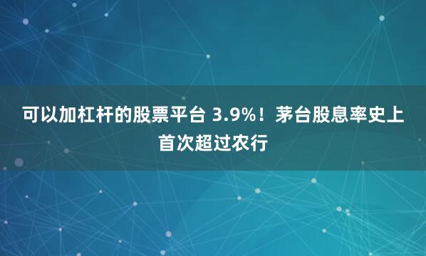 可以加杠杆的股票平台 3.9%！茅台股息率史上首次超过农行